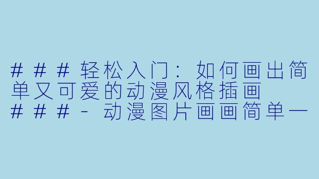 ###轻松入门：如何画出简单又可爱的动漫风格插画

###-动漫图片画画简单一点