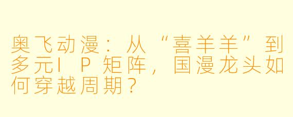 奥飞动漫:从“喜羊羊”到多元IP矩阵,国漫龙头如何穿越周期?