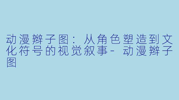 动漫辫子图：从角色塑造到文化符号的视觉叙事-动漫辫子图