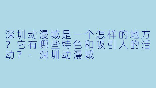 深圳动漫城是一个怎样的地方？它有哪些特色和吸引人的活动？