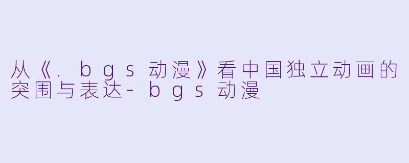从《.bgs动漫》看中国独立动画的突围与表达-bgs动漫
