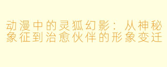 动漫中的灵狐幻影：从神秘象征到治愈伙伴的形象变迁