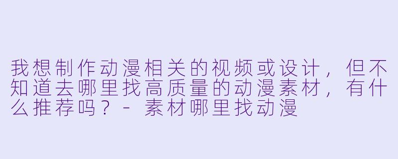 我想制作动漫相关的视频或设计,但不知道去哪里找高质量的动漫素材,有什么推荐吗?-素材哪里找动漫