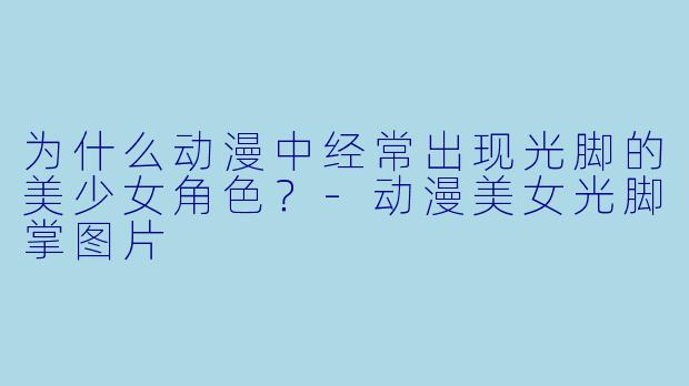 为什么动漫中经常出现光脚的美少女角色？-动漫美女光脚掌图片