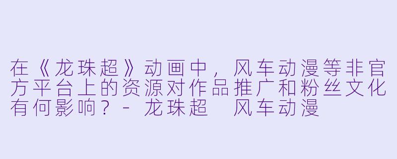 在《龙珠超》动画中，风车动漫等非官方平台上的资源对作品推广和粉丝文化有何影响？-龙珠超 风车动漫