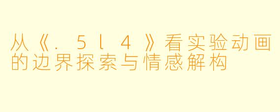 从《.5l4》看实验动画的边界探索与情感解构