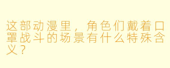 这部动漫里，角色们戴着口罩战斗的场景有什么特殊含义？