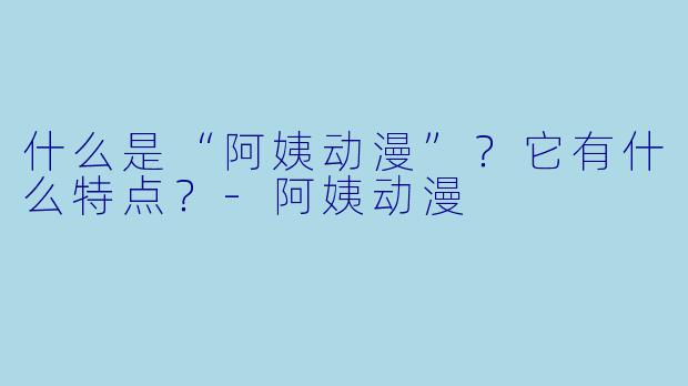 什么是“阿姨动漫”？它有什么特点？