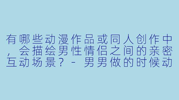 有哪些动漫作品或同人创作中，会描绘男性情侣之间的亲密互动场景？-男男做的时候动漫图片
