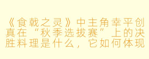 《食戟之灵》中主角幸平创真在“秋季选拔赛”上的决胜料理是什么，它如何体现了他的料理哲学？