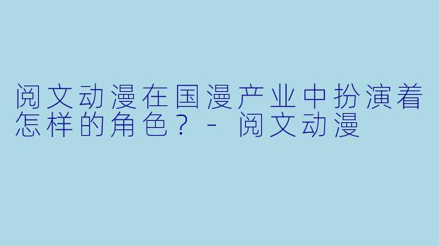 阅文动漫在国漫产业中扮演着怎样的角色？-阅文动漫