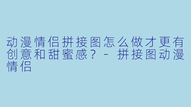 动漫情侣拼接图怎么做才更有创意和甜蜜感？-拼接图动漫情侣