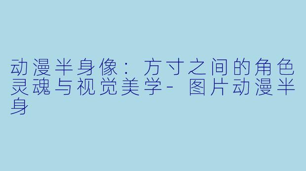 动漫半身像：方寸之间的角色灵魂与视觉美学-图片动漫半身