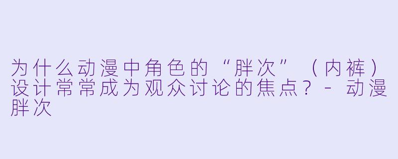 为什么动漫中角色的“胖次”（内裤）设计常常成为观众讨论的焦点？