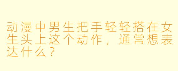 动漫中男生把手轻轻搭在女生头上这个动作,通常想表达什么?