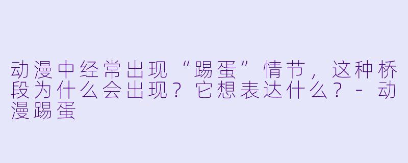 动漫中经常出现“踢蛋”情节，这种桥段为什么会出现？它想表达什么？