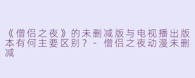 《僧侣之夜》的未删减版与电视播出版本有何主要区别?-僧侣之夜动漫未删减
