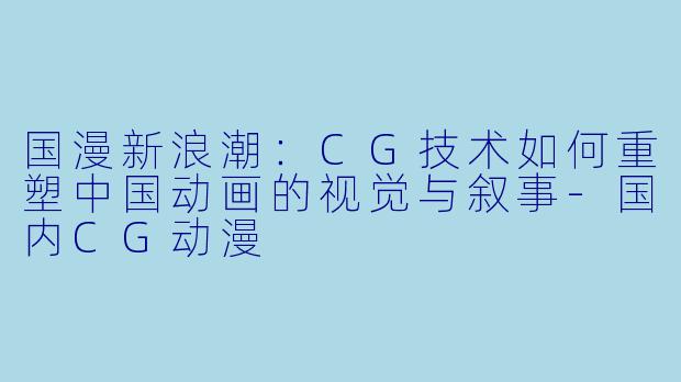 国漫新浪潮：CG技术如何重塑中国动画的视觉与叙事-国内CG动漫