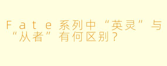 Fate系列中“英灵”与“从者”有何区别？