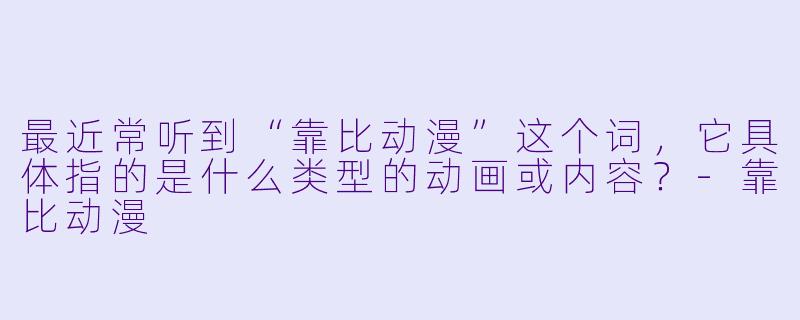 最近常听到“靠比动漫”这个词，它具体指的是什么类型的动画或内容？