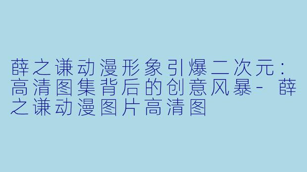 薛之谦动漫形象引爆二次元:高清图集背后的创意风暴-薛之谦动漫图片高清图