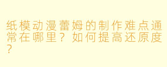 纸模动漫蕾姆的制作难点通常在哪里？如何提高还原度？