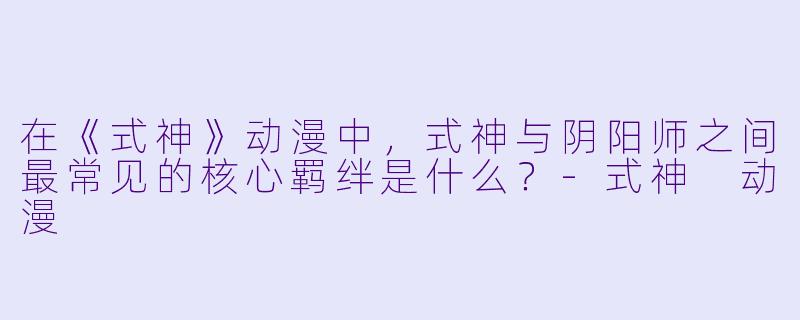 在《式神》动漫中，式神与阴阳师之间最常见的核心羁绊是什么？-式神 动漫