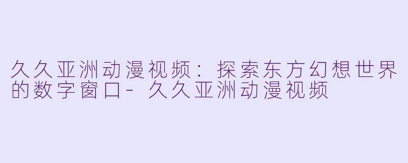 久久亚洲动漫视频:探索东方幻想世界的数字窗口-久久亚洲动漫视频