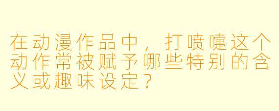 在动漫作品中，打喷嚏这个动作常被赋予哪些特别的含义或趣味设定？