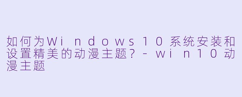 如何为Windows10系统安装和设置精美的动漫主题？-win10动漫主题