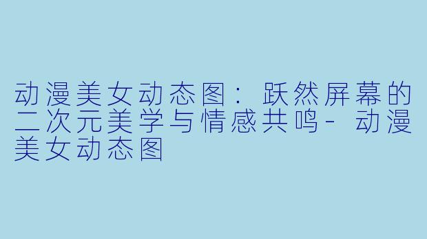 动漫美女动态图：跃然屏幕的二次元美学与情感共鸣