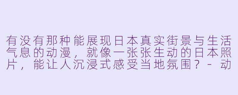 有没有那种能展现日本真实街景与生活气息的动漫，就像一张张生动的日本照片，能让人沉浸式感受当地氛围？-动漫推荐日本照片