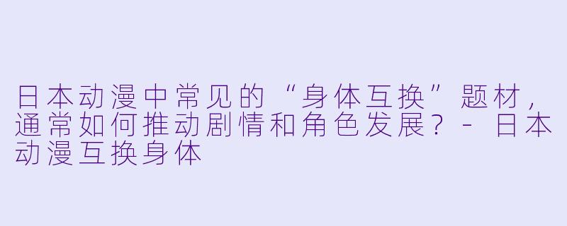 日本动漫中常见的“身体互换”题材,通常如何推动剧情和角色发展?-日本动漫互换身体
