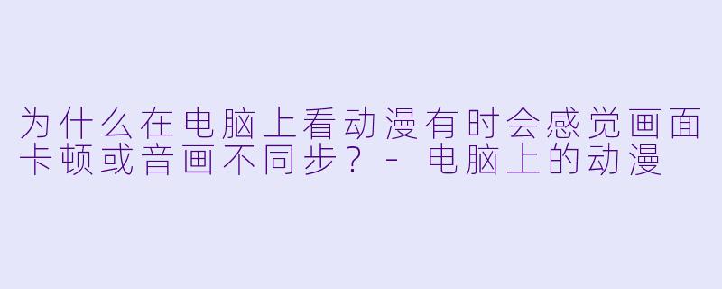 为什么在电脑上看动漫有时会感觉画面卡顿或音画不同步？-电脑上的动漫
