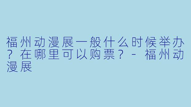 福州动漫展一般什么时候举办?在哪里可以购票?-福州动漫展