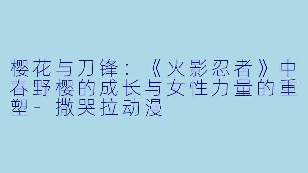 樱花与刀锋：《火影忍者》中春野樱的成长与女性力量的重塑-撒哭拉动漫