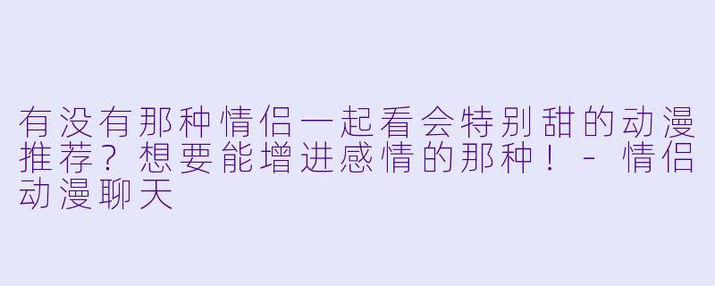 有没有那种情侣一起看会特别甜的动漫推荐？想要能增进感情的那种！-情侣动漫聊天