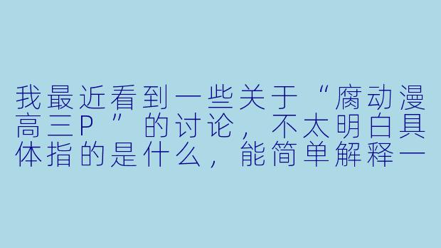我最近看到一些关于“腐动漫高三P”的讨论，不太明白具体指的是什么，能简单解释一下吗？