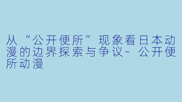 从“公开便所”现象看日本动漫的边界探索与争议-公开便所动漫