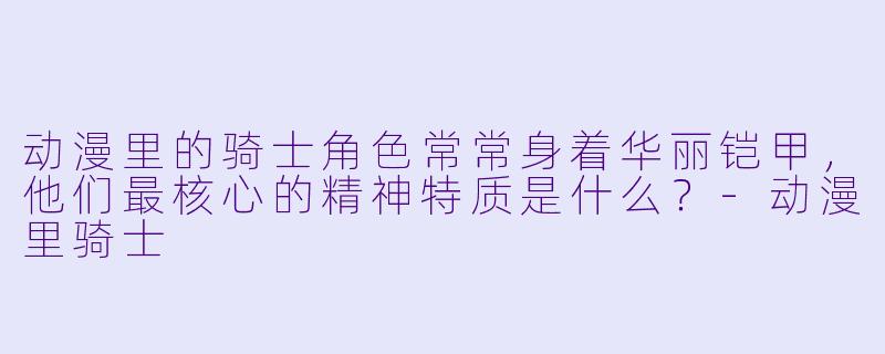动漫里的骑士角色常常身着华丽铠甲，他们最核心的精神特质是什么？-动漫里骑士