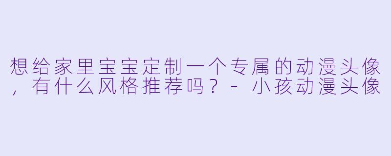 想给家里宝宝定制一个专属的动漫头像,有什么风格推荐吗?-小孩动漫头像