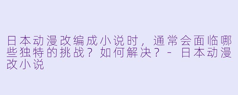 日本动漫改编成小说时，通常会面临哪些独特的挑战？如何解决？-日本动漫改小说