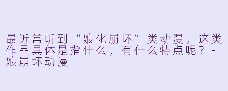 最近常听到“娘化崩坏”类动漫,这类作品具体是指什么,有什么特点呢?-娘崩坏动漫