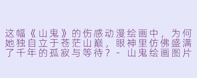这幅《山鬼》的伤感动漫绘画中，为何她独自立于苍茫山巅，眼神里仿佛盛满了千年的孤寂与等待？-山鬼绘画图片伤感动漫
