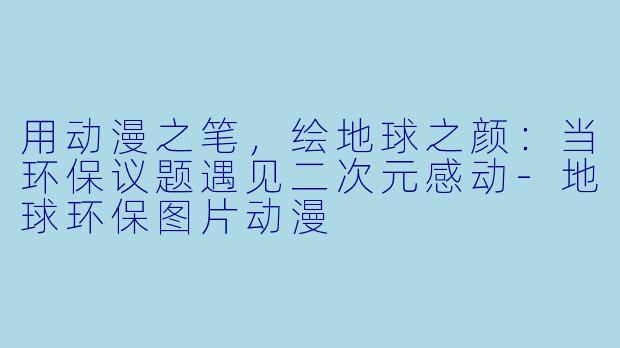 用动漫之笔，绘地球之颜：当环保议题遇见二次元感动-地球环保图片动漫