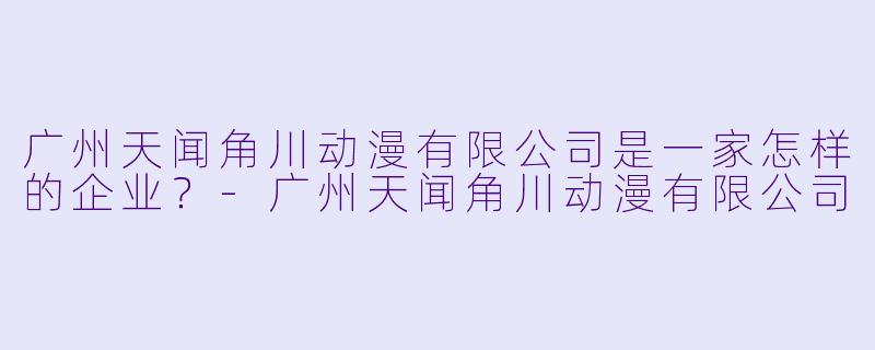 广州天闻角川动漫有限公司是一家怎样的企业？-广州天闻角川动漫有限公司