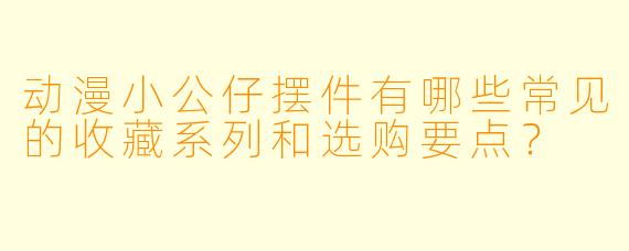 动漫小公仔摆件有哪些常见的收藏系列和选购要点？