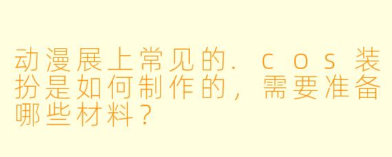 动漫展上常见的.cos装扮是如何制作的，需要准备哪些材料？