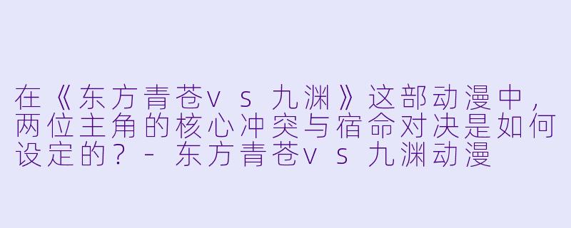 在《东方青苍vs九渊》这部动漫中，两位主角的核心冲突与宿命对决是如何设定的？-东方青苍vs九渊动漫