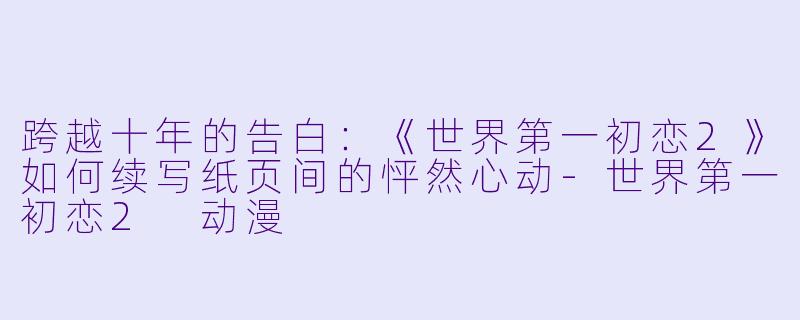 跨越十年的告白：《世界第一初恋2》如何续写纸页间的怦然心动-世界第一初恋2 动漫